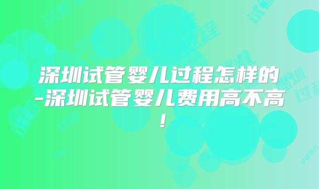 深圳试管婴儿过程怎样的-深圳试管婴儿费用高不高！