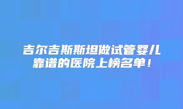 吉尔吉斯斯坦做试管婴儿靠谱的医院上榜名单！