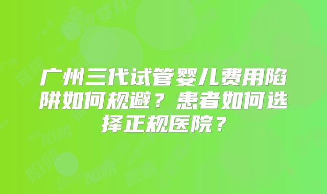 广州三代试管婴儿费用陷阱如何规避？患者如何选择正规医院？