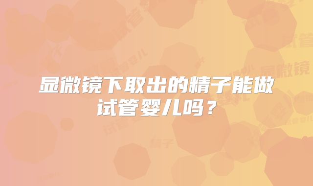 显微镜下取出的精子能做试管婴儿吗?