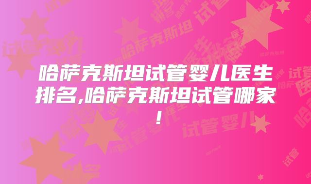 哈萨克斯坦试管婴儿医生排名,哈萨克斯坦试管哪家！