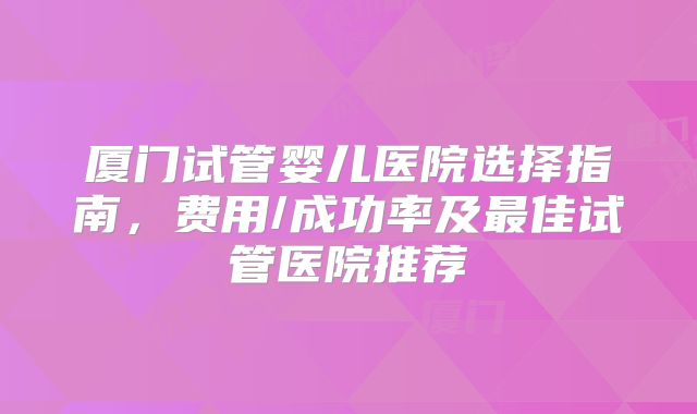 厦门试管婴儿医院选择指南，费用/成功率及最佳试管医院推荐
