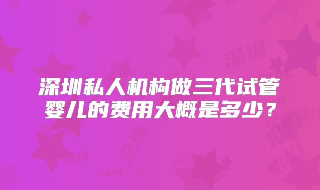 深圳私人机构做三代试管婴儿的费用大概是多少？