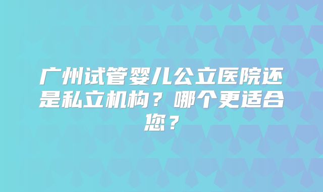 广州试管婴儿公立医院还是私立机构？哪个更适合您？