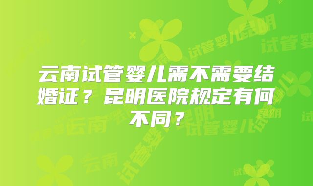 云南试管婴儿需不需要结婚证？昆明医院规定有何不同？