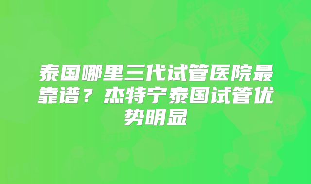 泰国哪里三代试管医院最靠谱？杰特宁泰国试管优势明显