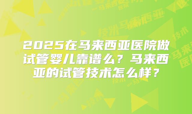 2025在马来西亚医院做试管婴儿靠谱么？马来西亚的试管技术怎么样？