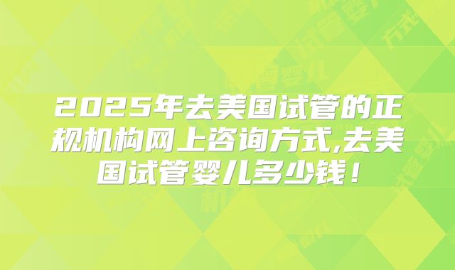 2025年去美国试管的正规机构网上咨询方式,去美国试管婴儿多少钱!