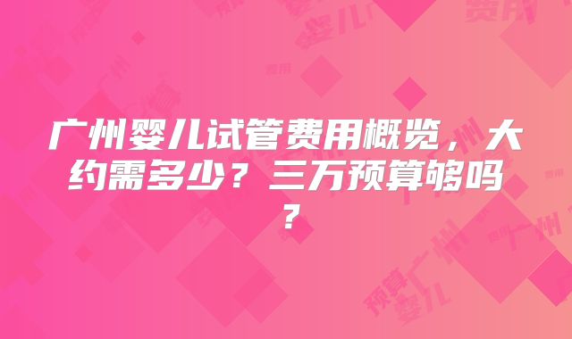 广州婴儿试管费用概览，大约需多少？三万预算够吗？