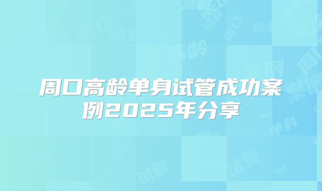 周口高龄单身试管成功案例2025年分享