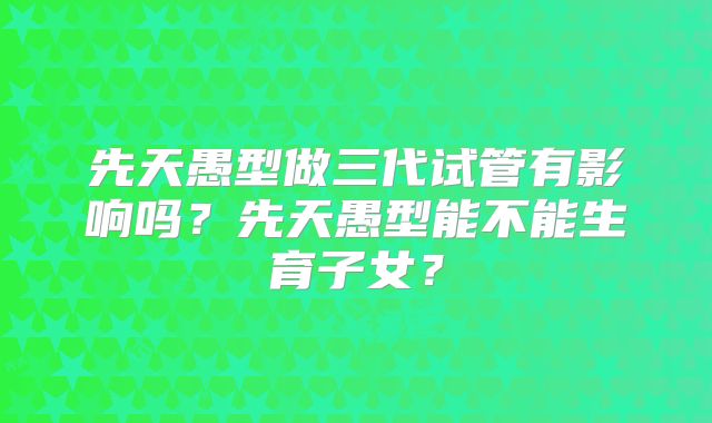 先天愚型做三代试管有影响吗？先天愚型能不能生育子女？