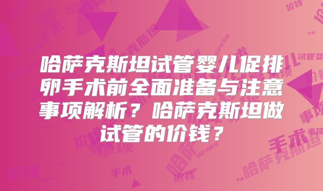 哈萨克斯坦试管婴儿促排卵手术前全面准备与注意事项解析？哈萨克斯坦做试管的价钱？
