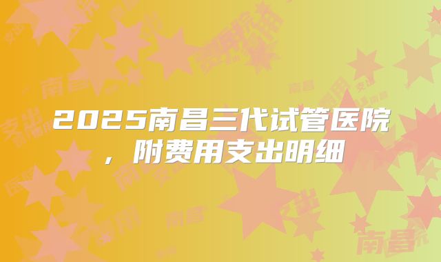 2025南昌三代试管医院，附费用支出明细