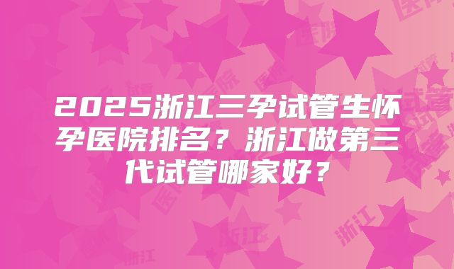 2025浙江三孕试管生怀孕医院排名？浙江做第三代试管哪家好？