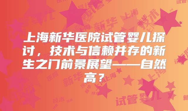 上海新华医院试管婴儿探讨，技术与信赖并存的新生之门前景展望——自然高？