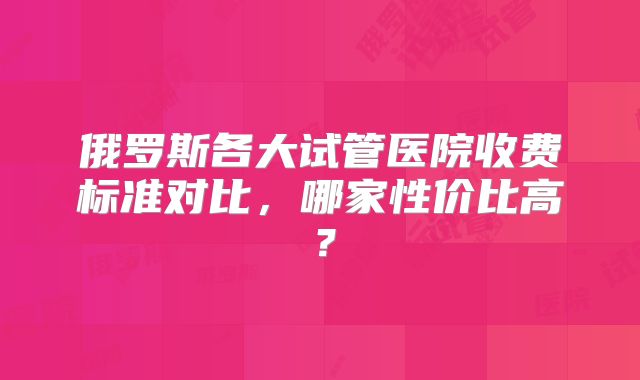 俄罗斯各大试管医院收费标准对比,哪家性价比高?