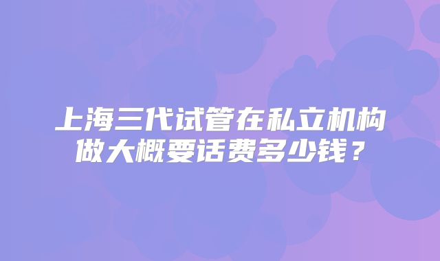 上海三代试管在私立机构做大概要话费多少钱？