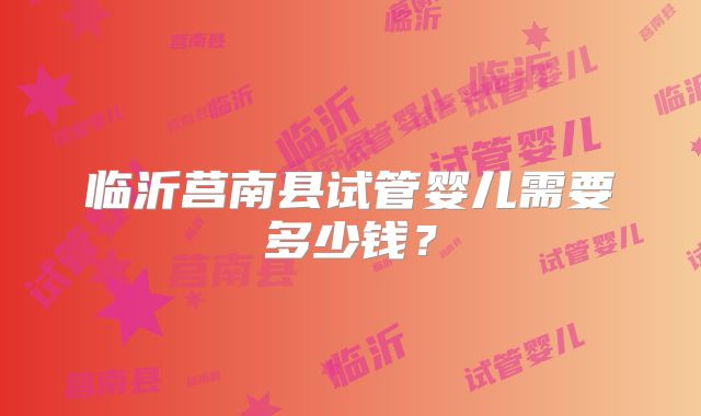 临沂莒南县试管婴儿需要多少钱？