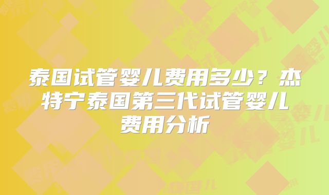 泰国试管婴儿费用多少？杰特宁泰国第三代试管婴儿费用分析