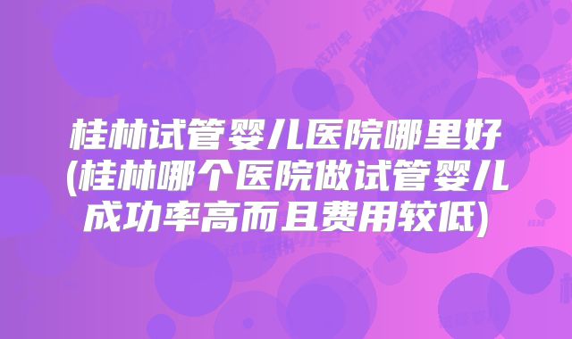 桂林试管婴儿医院哪里好(桂林哪个医院做试管婴儿成功率高而且费用较低)