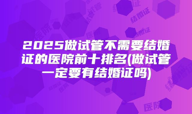 2025做试管不需要结婚证的医院前十排名(做试管一定要有结婚证吗)