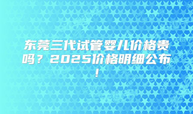 东莞三代试管婴儿价格贵吗?2025价格明细公布!