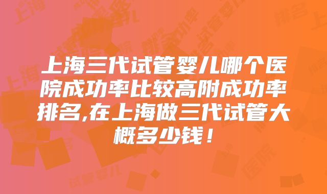 上海三代试管婴儿哪个医院成功率比较高附成功率排名,在上海做三代试管大概多少钱!