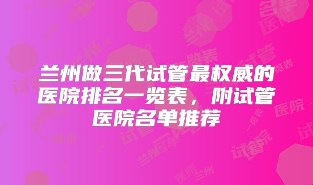 兰州做三代试管最权威的医院排名一览表，附试管医院名单推荐