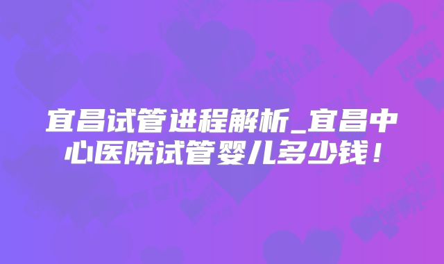 宜昌试管进程解析_宜昌中心医院试管婴儿多少钱!
