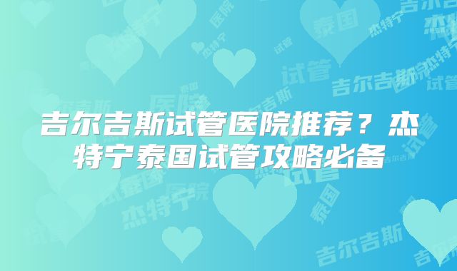 吉尔吉斯试管医院推荐？杰特宁泰国试管攻略必备
