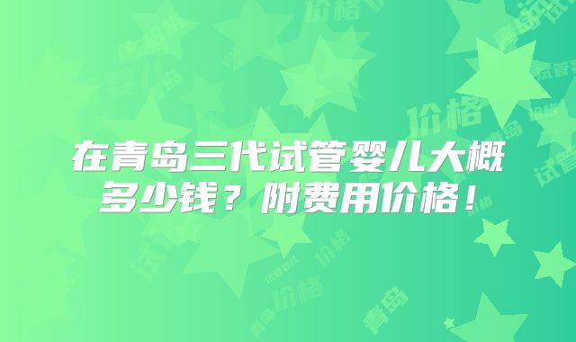 在青岛三代试管婴儿大概多少钱?附费用价格!