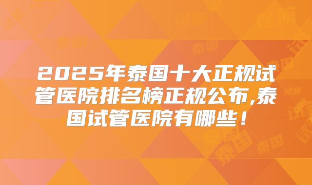 2025年泰国十大正规试管医院排名榜正规公布,泰国试管医院有哪些！