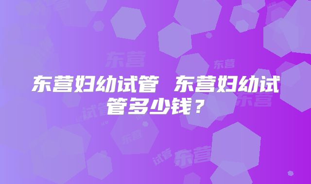 东营妇幼试管 东营妇幼试管多少钱？