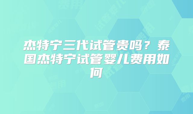 杰特宁三代试管贵吗？泰国杰特宁试管婴儿费用如何