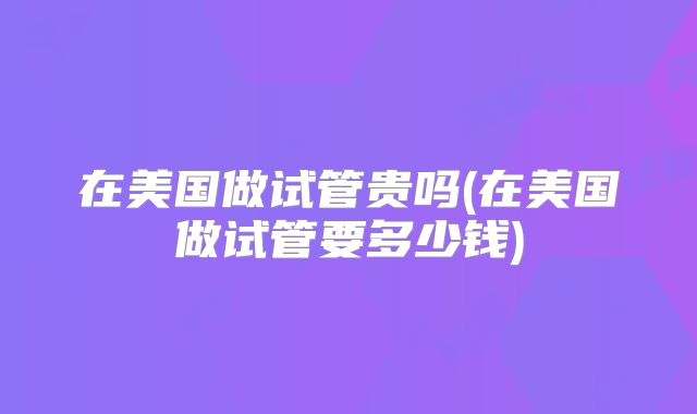 在美国做试管贵吗(在美国做试管要多少钱)