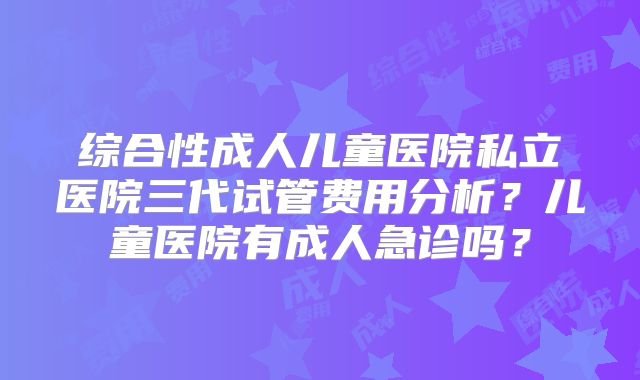 综合性成人儿童医院私立医院三代试管费用分析？儿童医院有成人急诊吗？