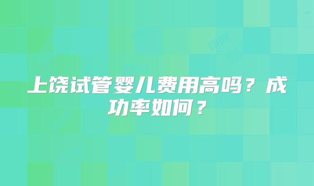 上饶试管婴儿费用高吗？成功率如何？