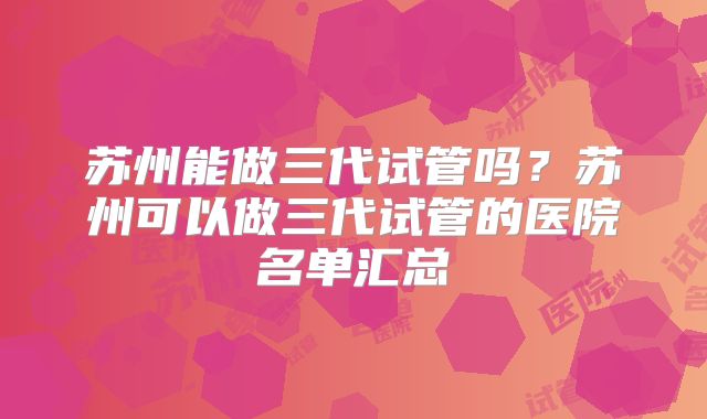苏州能做三代试管吗？苏州可以做三代试管的医院名单汇总