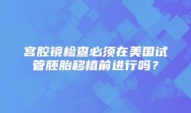 宫腔镜检查必须在美国试管胚胎移植前进行吗？