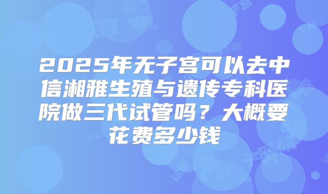 2025年无子宫可以去中信湘雅生殖与遗传专科医院做三代试管吗?大概要花费多少钱