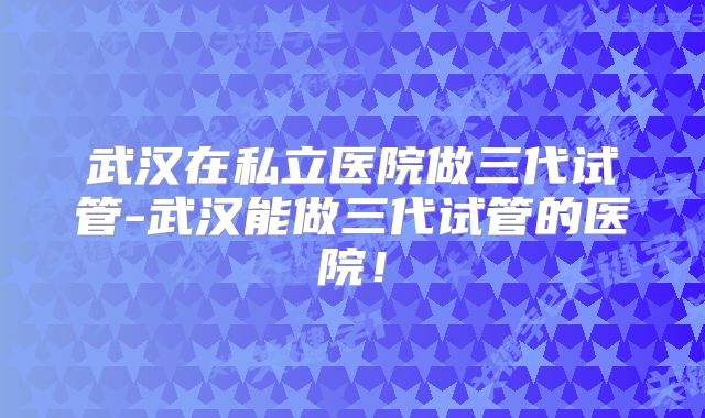 武汉在私立医院做三代试管-武汉能做三代试管的医院！