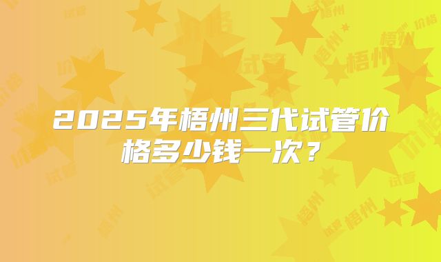 2025年梧州三代试管价格多少钱一次？
