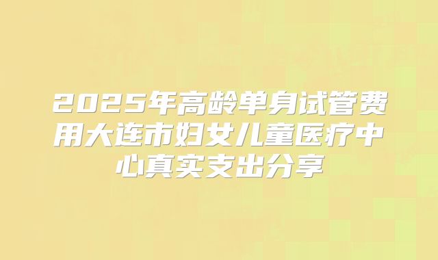 2025年高龄单身试管费用大连市妇女儿童医疗中心真实支出分享