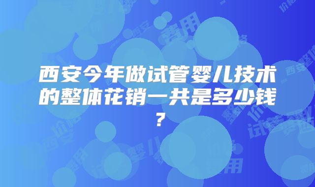西安今年做试管婴儿技术的整体花销一共是多少钱？