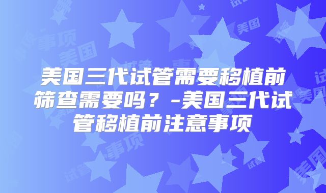 美国三代试管需要移植前筛查需要吗？-美国三代试管移植前注意事项