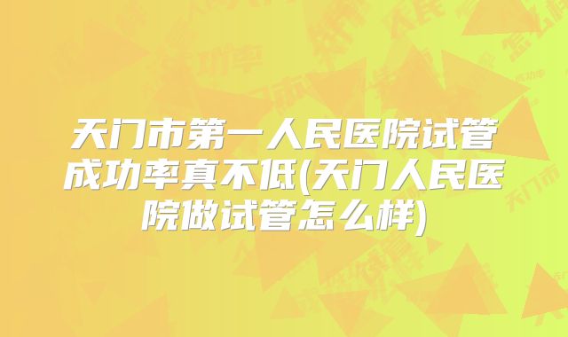 天门市第一人民医院试管成功率真不低(天门人民医院做试管怎么样)