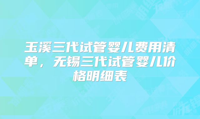 玉溪三代试管婴儿费用清单，无锡三代试管婴儿价格明细表