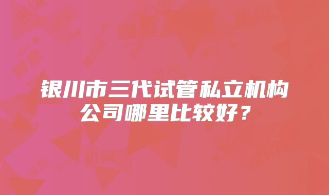银川市三代试管私立机构公司哪里比较好？