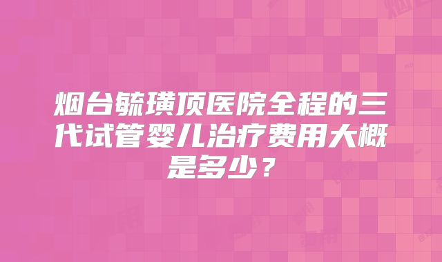 烟台毓璜顶医院全程的三代试管婴儿治疗费用大概是多少？