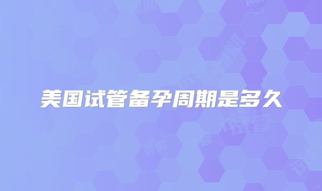 美国试管备孕周期是多久
